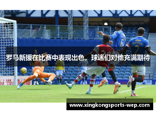 罗马新援在比赛中表现出色，球迷们对他充满期待