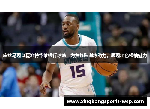 库兹马现身夏洛特华维银行球馆，为黄蜂队训练助力，展现出色领袖魅力