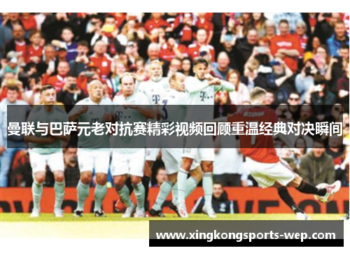曼联与巴萨元老对抗赛精彩视频回顾重温经典对决瞬间